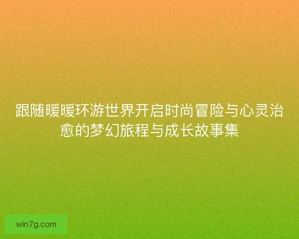 跟随暖暖环游世界开启时尚冒险与心灵治愈的梦幻旅程与成长故事集