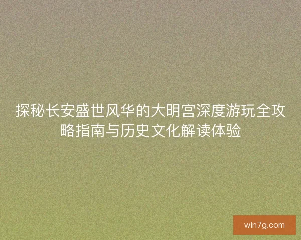 探秘长安盛世风华的大明宫深度游玩全攻略指南与历史文化解读体验