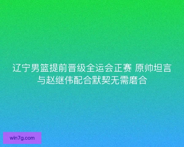 辽宁男篮提前晋级全运会正赛 原帅坦言与赵继伟配合默契无需磨合